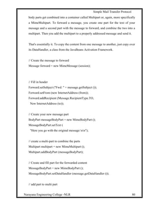 Simple Mail Transfer Protocol
body parts get combined into a container called Multipart or, again, more specifically
a MimeMultipart. To forward a message, you create one part for the text of your
message and a second part with the message to forward, and combine the two into a
multipart. Then you add the multipart to a properly addressed message and send it.
That's essentially it. To copy the content from one message to another, just copy over
its DataHandler, a class from the JavaBeans Activation Framework.
// Create the message to forward
Message forward = new MimeMessage (session);
// Fill in header
Forward.setSubject ("Fwd: " + message.getSubject ());
Forward.setFrom (new InternetAddress (from));
Forward.addRecipient (Message.RecipientType.TO,
New InternetAddress (to));
// Create your new message part
BodyPart messageBodyPart = new MimeBodyPart ();
MessageBodyPart.setText (
"Here you go with the original message:nn");
// create a multi-part to combine the parts
Multipart multipart = new MimeMultipart ();
Multipart.addBodyPart (messageBodyPart);
// Create and fill part for the forwarded content
MessageBodyPart = new MimeBodyPart ();
MessageBodyPart.setDataHandler (message.getDataHandler ());
// add part to multi part
Narayana Engineering College -NLR 80
 
