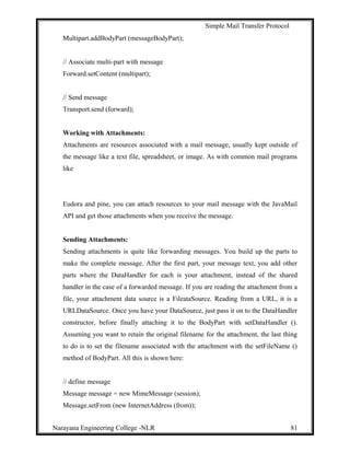 Simple Mail Transfer Protocol
Multipart.addBodyPart (messageBodyPart);
// Associate multi-part with message
Forward.setContent (multipart);
// Send message
Transport.send (forward);
Working with Attachments:
Attachments are resources associated with a mail message, usually kept outside of
the message like a text file, spreadsheet, or image. As with common mail programs
like
Eudora and pine, you can attach resources to your mail message with the JavaMail
API and get those attachments when you receive the message.
Sending Attachments:
Sending attachments is quite like forwarding messages. You build up the parts to
make the complete message. After the first part, your message text, you add other
parts where the DataHandler for each is your attachment, instead of the shared
handler in the case of a forwarded message. If you are reading the attachment from a
file, your attachment data source is a FileataSource. Reading from a URL, it is a
URLDataSource. Once you have your DataSource, just pass it on to the DataHandler
constructor, before finally attaching it to the BodyPart with setDataHandler ().
Assuming you want to retain the original filename for the attachment, the last thing
to do is to set the filename associated with the attachment with the setFileName ()
method of BodyPart. All this is shown here:
// define message
Message message = new MimeMessage (session);
Message.setFrom (new InternetAddress (from));
Narayana Engineering College -NLR 81
 