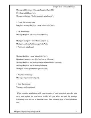 Simple Mail Transfer Protocol
Message.addRecipient (Message.RecipientType.TO,
New InternetAddress (to));
Message.setSubject ("Hello JavaMail Attachment");
// Create the message part
BodyPart messageBodyPart = new MimeBodyPart ();
// Fill the message
MessageBodyPart.setText ("Pardon Ideas");
Multipart multipart = new MimeMultipart ();
Multipart.addBodyPart (messageBodyPart);
// Part two is attachment
MessageBodyPart = new MimeBodyPart ();
DataSource source = new FileDataSource (filename);
MessageBodyPart.setDataHandler (new DataHandler (source));
MessageBodyPart.setFileName (filename);
Multipart.addBodyPart (messageBodyPart);
// Put parts in message
Message.setContent (multipart);
// Send the message
Transport.send (message);
When including attachments with your messages, if your program is a servlet, your
users must upload the attachment besides tell you where to send the message.
Uploading each file can be handled with a form encoding type of multipart/form-
data.
Narayana Engineering College -NLR 82
 