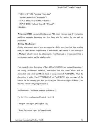 Simple Mail Transfer Protocol
<FORM ENCTYPE="multipart/form-data"
Method=post action="/myservlet">
<INPUT TYPE="file" NAME="thefile">
<INPUT TYPE="submit" VALUE="Upload">
</FORM>
Note: your SMTP server, not the JavaMail API, limits Message size. If you run into
problems, consider increasing the Java heap size by setting the ms and mx
parameters.
Getting Attachments:
Getting attachments out of your messages is a little more involved then sending
them, as MIME has no simple notion of attachments. The content of your message is
a Multipart object when it has attachments. You then need to process each Part, to
get the main content and the attachment(s).
Parts marked with a disposition of Part.ATTACHMENT from part.getDisposition ()
are clearly attachments. However, attachments can also come across with no
disposition (and a non-text MIME type) or a disposition of Part.INLINE. When the
disposition is either Part.ATTACHMENT or Part.INLINE, you can save off the
content for that message part. Just get the original filename with getFileName () and
the input stream with getInputStream ().
Multipart mp = (Multipart) message.getContent ();
For (int i=0, n=multipart.getCount (); i<n; i++)
{
Part part = multipart.getBodyPart (i));
String disposition = part.getDisposition ();
Narayana Engineering College -NLR 83
 