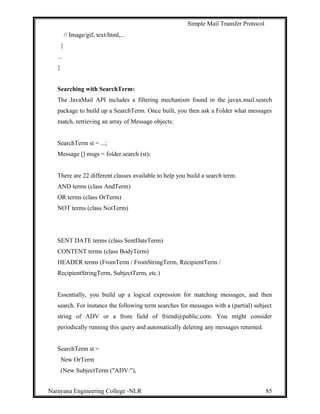 Simple Mail Transfer Protocol
// Image/gif, text/html,...
}
...
}
Searching with SearchTerm:
The JavaMail API includes a filtering mechanism found in the javax.mail.search
package to build up a SearchTerm. Once built, you then ask a Folder what messages
match, retrieving an array of Message objects:
SearchTerm st = ...;
Message [] msgs = folder.search (st);
There are 22 different classes available to help you build a search term.
AND terms (class AndTerm)
OR terms (class OrTerm)
NOT terms (class NotTerm)
SENT DATE terms (class SentDateTerm)
CONTENT terms (class BodyTerm)
HEADER terms (FromTerm / FromStringTerm, RecipientTerm /
RecipientStringTerm, SubjectTerm, etc.)
Essentially, you build up a logical expression for matching messages, and then
search. For instance the following term searches for messages with a (partial) subject
string of ADV or a from field of friend@public.com. You might consider
periodically running this query and automatically deleting any messages returned.
SearchTerm st =
New OrTerm
(New SubjectTerm ("ADV:"),
Narayana Engineering College -NLR 85
 