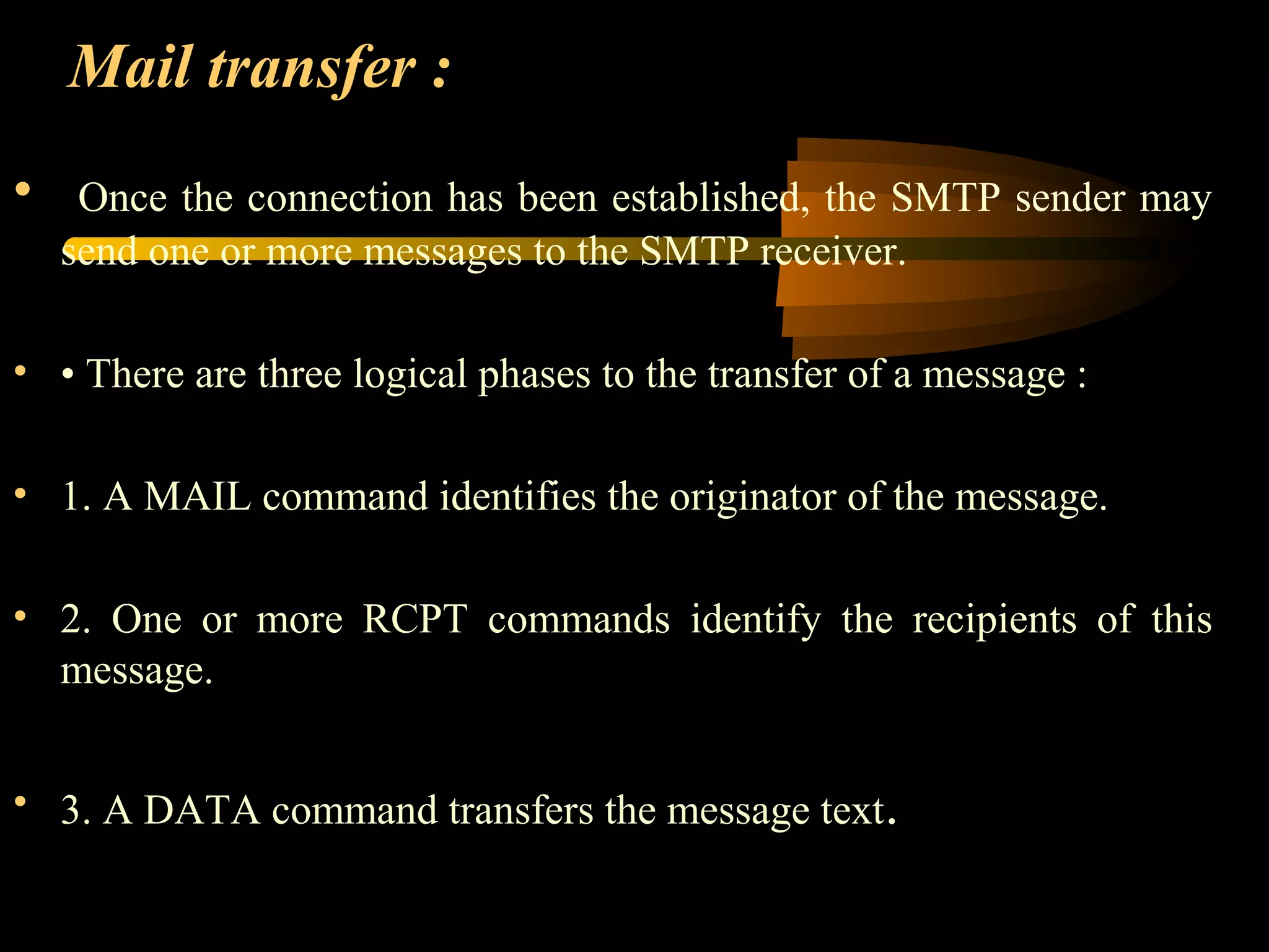 Mail transfer :
• Once the connection has been established, the SMTP sender may
send one or more messages to the SMTP receiver.
• • There are three logical phases to the transfer of a message :
• 1. A MAIL command identifies the originator of the message.
• 2. One or more RCPT commands identify the recipients of this
message.
• 3. A DATA command transfers the message text.
 
