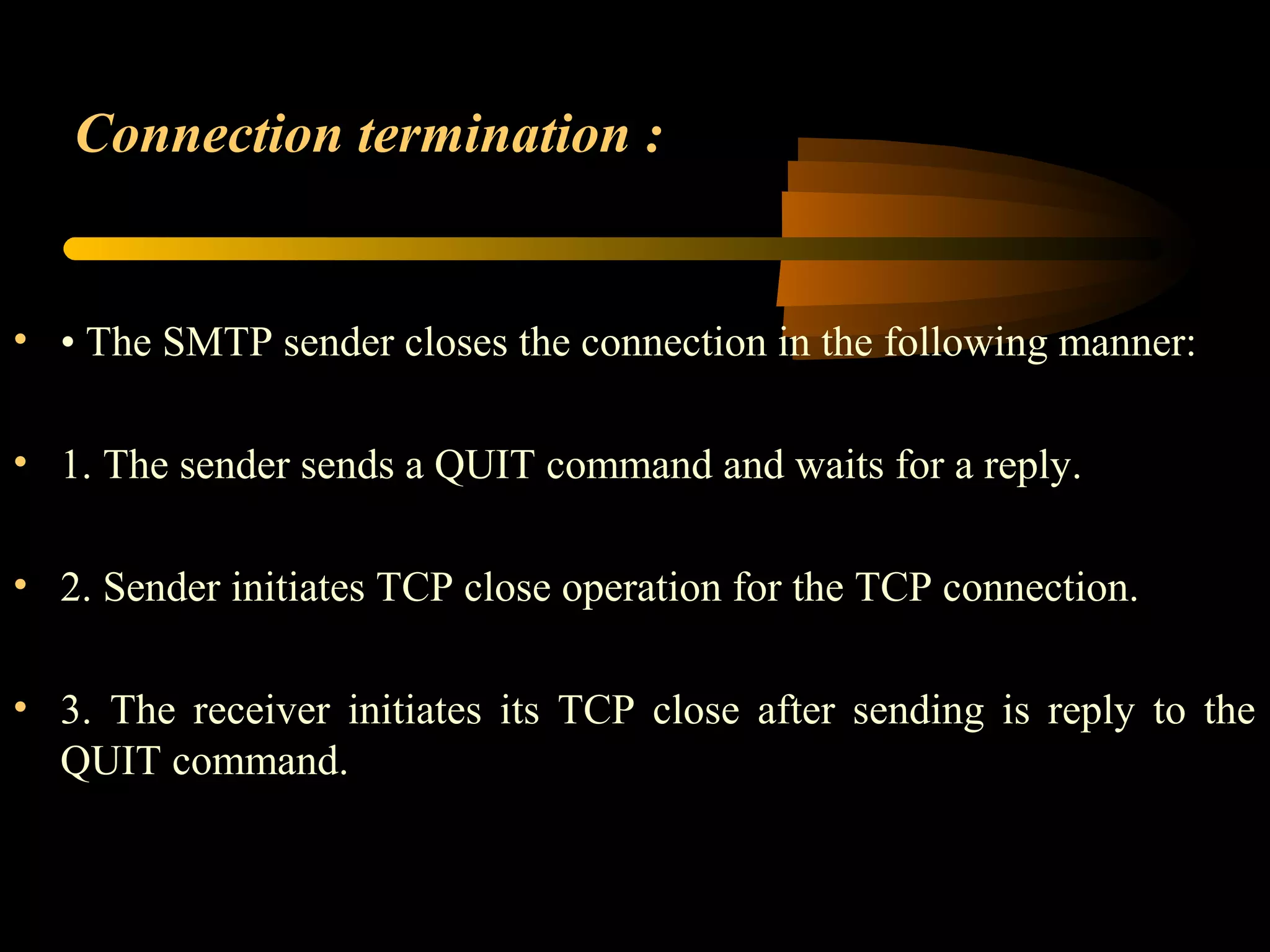 Connection termination :
• • The SMTP sender closes the connection in the following manner:
• 1. The sender sends a QUIT command and waits for a reply.
• 2. Sender initiates TCP close operation for the TCP connection.
• 3. The receiver initiates its TCP close after sending is reply to the
QUIT command.
 