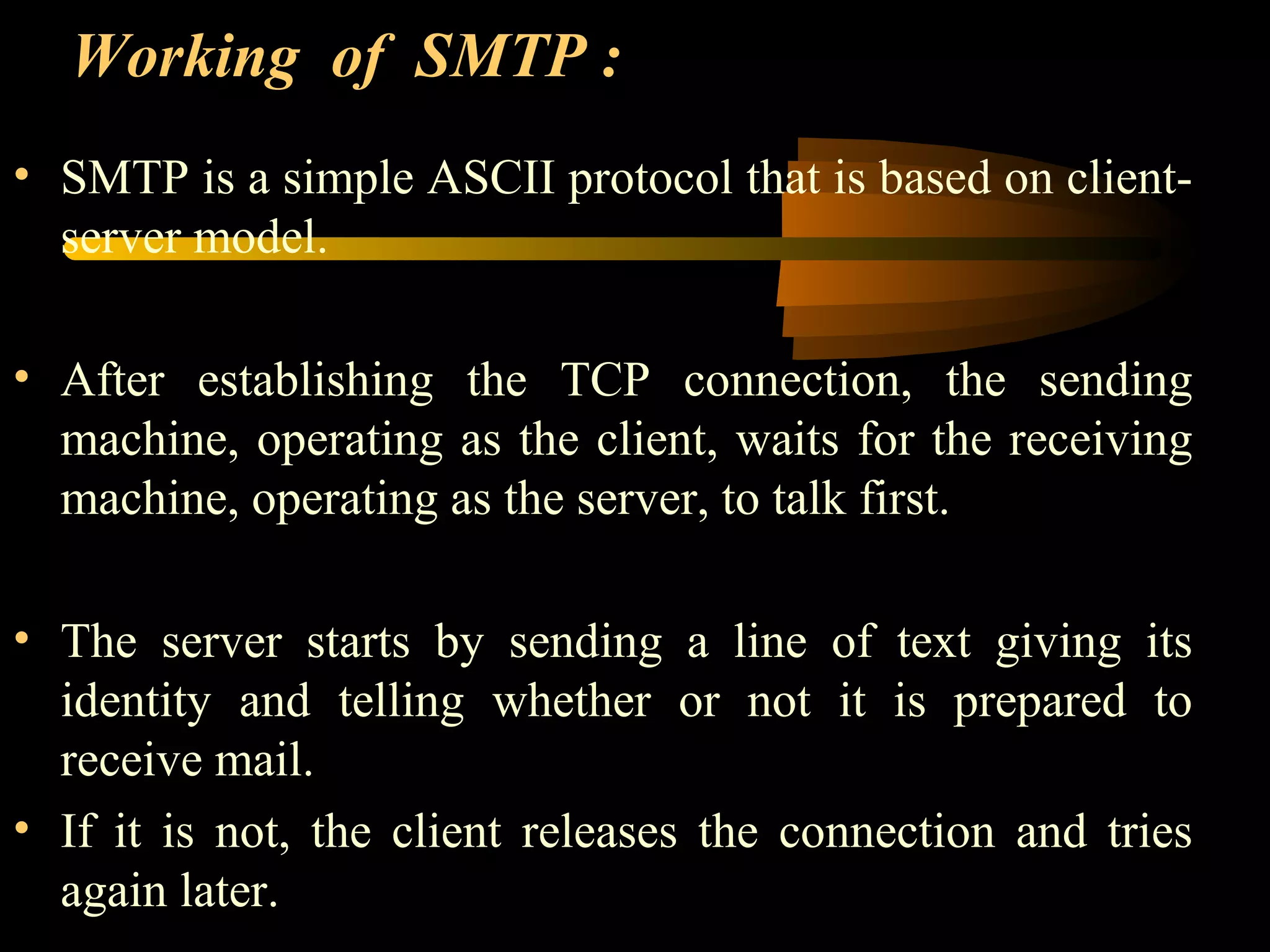 Working of SMTP :
• SMTP is a simple ASCII protocol that is based on client-
server model.
• After establishing the TCP connection, the sending
machine, operating as the client, waits for the receiving
machine, operating as the server, to talk first.
• The server starts by sending a line of text giving its
identity and telling whether or not it is prepared to
receive mail.
• If it is not, the client releases the connection and tries
again later.
 