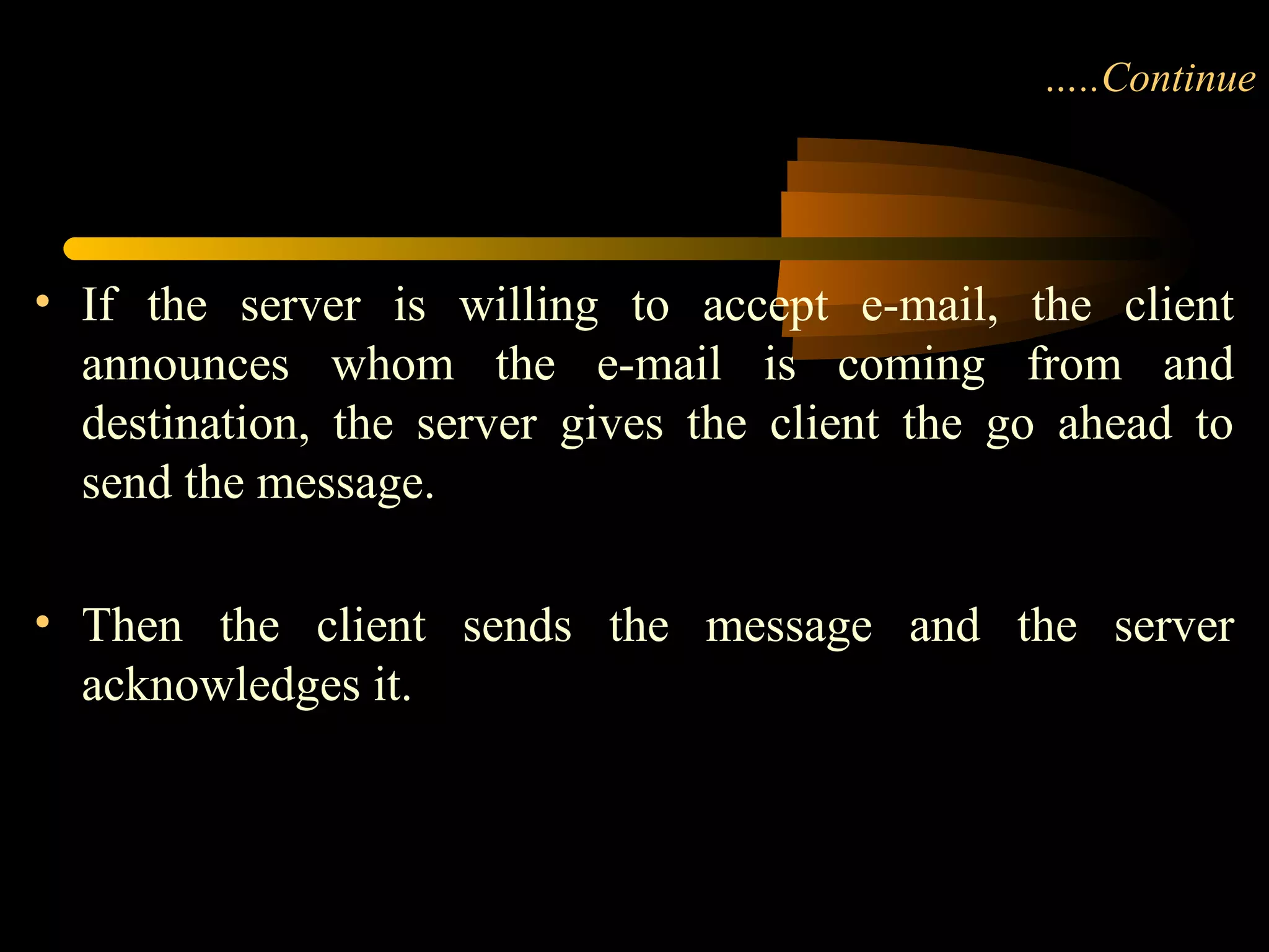 …..Continue
• If the server is willing to accept e-mail, the client
announces whom the e-mail is coming from and
destination, the server gives the client the go ahead to
send the message.
• Then the client sends the message and the server
acknowledges it.
 