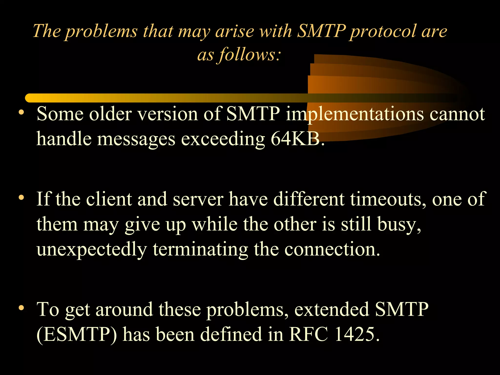 The problems that may arise with SMTP protocol are
as follows:
• Some older version of SMTP implementations cannot
handle messages exceeding 64KB.
• If the client and server have different timeouts, one of
them may give up while the other is still busy,
unexpectedly terminating the connection.
• To get around these problems, extended SMTP
(ESMTP) has been defined in RFC 1425.
 