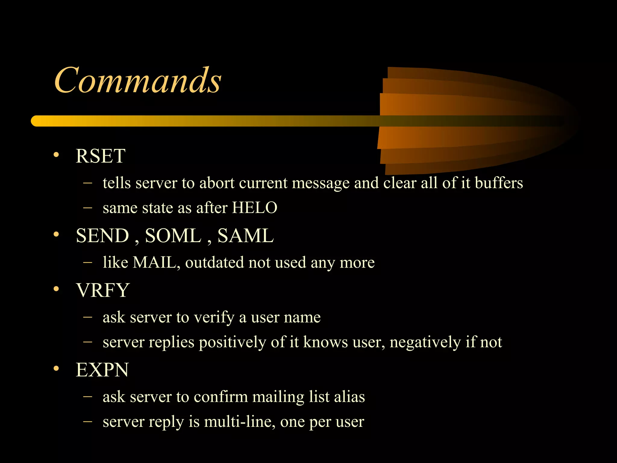Commands
• RSET
– tells server to abort current message and clear all of it buffers
– same state as after HELO
• SEND , SOML , SAML
– like MAIL, outdated not used any more
• VRFY
– ask server to verify a user name
– server replies positively of it knows user, negatively if not
• EXPN
– ask server to confirm mailing list alias
– server reply is multi-line, one per user
 