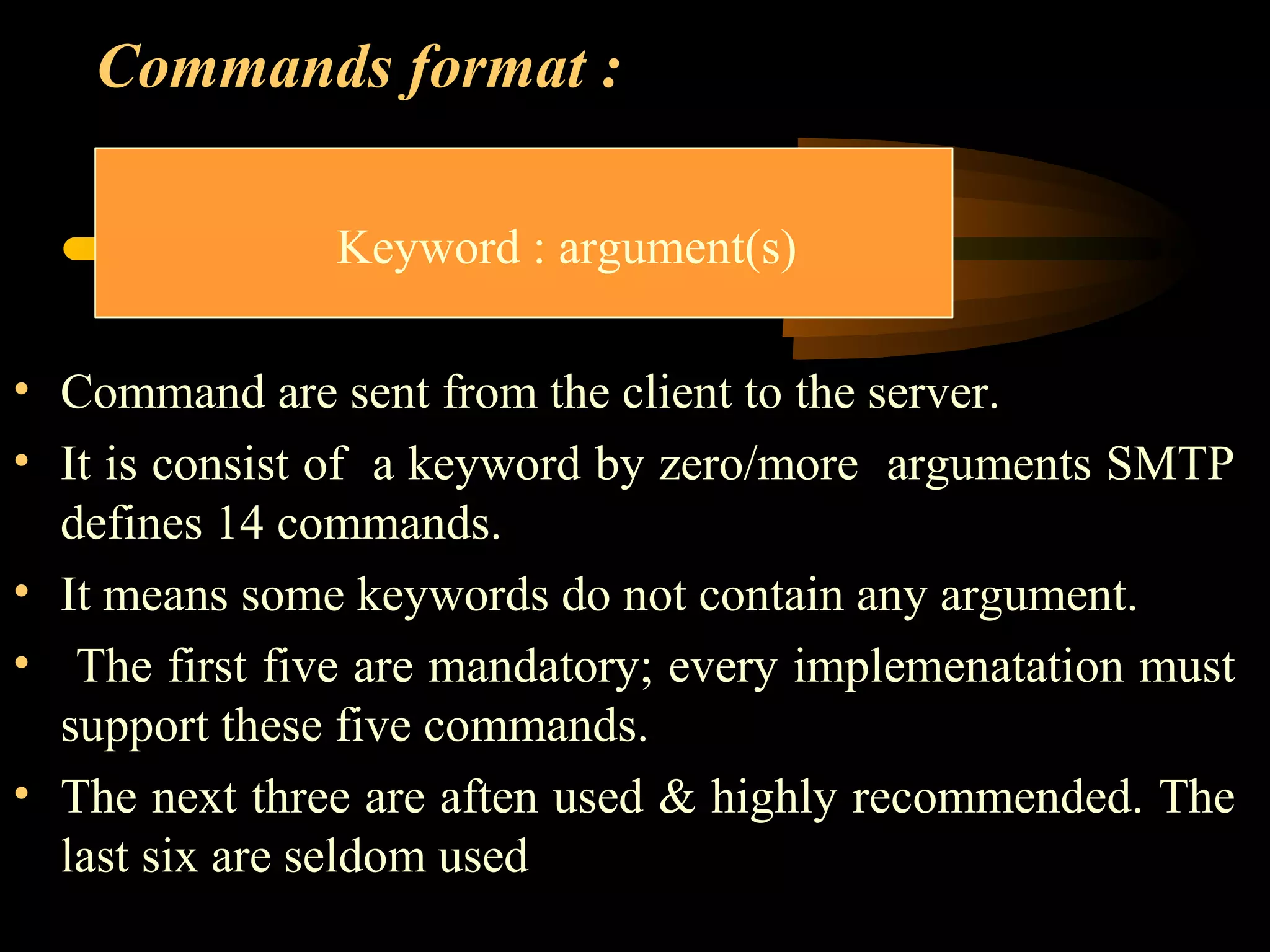 Commands format :
• Command are sent from the client to the server.
• It is consist of a keyword by zero/more arguments SMTP
defines 14 commands.
• It means some keywords do not contain any argument.
• The first five are mandatory; every implemenatation must
support these five commands.
• The next three are aften used & highly recommended. The
last six are seldom used
Keyword : argument(s)
 