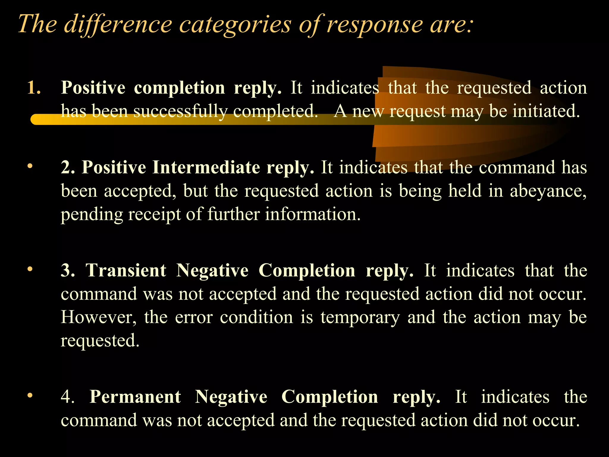 The difference categories of response are:
1. Positive completion reply. It indicates that the requested action
has been successfully completed. A new request may be initiated.
• 2. Positive Intermediate reply. It indicates that the command has
been accepted, but the requested action is being held in abeyance,
pending receipt of further information.
• 3. Transient Negative Completion reply. It indicates that the
command was not accepted and the requested action did not occur.
However, the error condition is temporary and the action may be
requested.
• 4. Permanent Negative Completion reply. It indicates the
command was not accepted and the requested action did not occur.
 