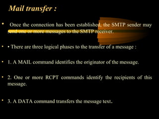 Mail transfer :
• Once the connection has been established, the SMTP sender may
send one or more messages to the SMTP receiver.
• • There are three logical phases to the transfer of a message :
• 1. A MAIL command identifies the originator of the message.
• 2. One or more RCPT commands identify the recipients of this
message.
• 3. A DATA command transfers the message text.
 