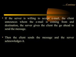 …..Continue
• If the server is willing to accept e-mail, the client
announces whom the e-mail is coming from and
destination, the server gives the client the go ahead to
send the message.
• Then the client sends the message and the server
acknowledges it.
 