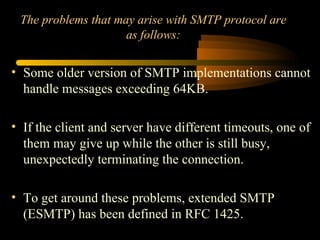 The problems that may arise with SMTP protocol are
as follows:
• Some older version of SMTP implementations cannot
handle messages exceeding 64KB.
• If the client and server have different timeouts, one of
them may give up while the other is still busy,
unexpectedly terminating the connection.
• To get around these problems, extended SMTP
(ESMTP) has been defined in RFC 1425.
 