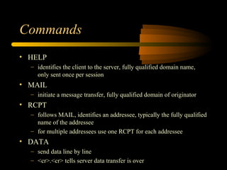 Commands
• HELP
– identifies the client to the server, fully qualified domain name,
only sent once per session
• MAIL
– initiate a message transfer, fully qualified domain of originator
• RCPT
– follows MAIL, identifies an addressee, typically the fully qualified
name of the addressee
– for multiple addressees use one RCPT for each addressee
• DATA
– send data line by line
– <cr>.<cr> tells server data transfer is over
 