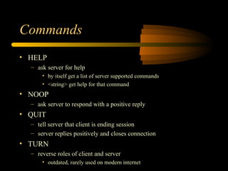 Commands
• HELP
– ask server for help
• by itself get a list of server supported commands
• <string> get help for that command
• NOOP
– ask server to respond with a positive reply
• QUIT
– tell server that client is ending session
– server replies positively and closes connection
• TURN
– reverse roles of client and server
• outdated, rarely used on modern internet
 
