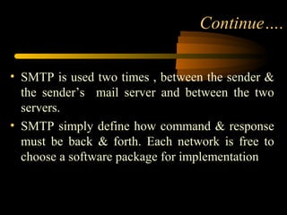 Continue….
• SMTP is used two times , between the sender &
the sender’s mail server and between the two
servers.
• SMTP simply define how command & response
must be back & forth. Each network is free to
choose a software package for implementation
 