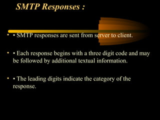 SMTP Responses :
• • SMTP responses are sent from server to client.
• • Each response begins with a three digit code and may
be followed by additional textual information.
• • The leading digits indicate the category of the
response.
 