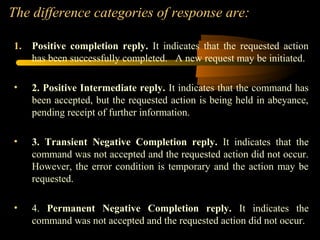The difference categories of response are:
1. Positive completion reply. It indicates that the requested action
has been successfully completed. A new request may be initiated.
• 2. Positive Intermediate reply. It indicates that the command has
been accepted, but the requested action is being held in abeyance,
pending receipt of further information.
• 3. Transient Negative Completion reply. It indicates that the
command was not accepted and the requested action did not occur.
However, the error condition is temporary and the action may be
requested.
• 4. Permanent Negative Completion reply. It indicates the
command was not accepted and the requested action did not occur.
 