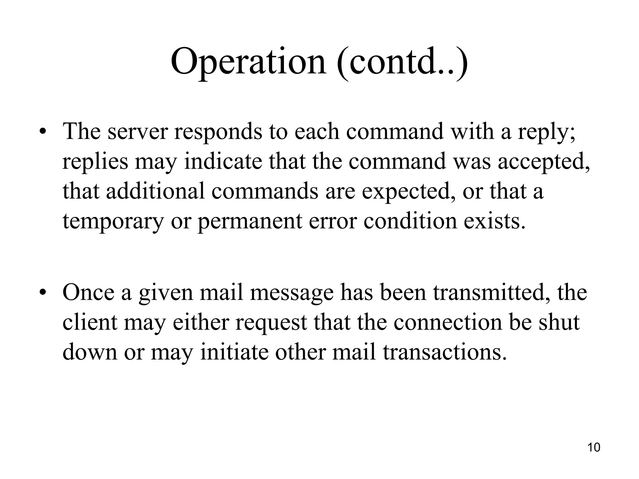 10
Operation (contd..)
• The server responds to each command with a reply;
replies may indicate that the command was accepted,
that additional commands are expected, or that a
temporary or permanent error condition exists.
• Once a given mail message has been transmitted, the
client may either request that the connection be shut
down or may initiate other mail transactions.
 