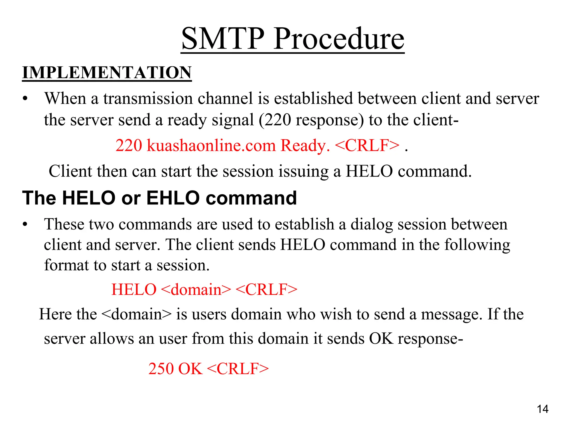14
SMTP Procedure
IMPLEMENTATION
• When a transmission channel is established between client and server
the server send a ready signal (220 response) to the client-
220 kuashaonline.com Ready. <CRLF> .
Client then can start the session issuing a HELO command.
The HELO or EHLO command
• These two commands are used to establish a dialog session between
client and server. The client sends HELO command in the following
format to start a session.
HELO <domain> <CRLF>
Here the <domain> is users domain who wish to send a message. If the
server allows an user from this domain it sends OK response-
250 OK <CRLF>
 