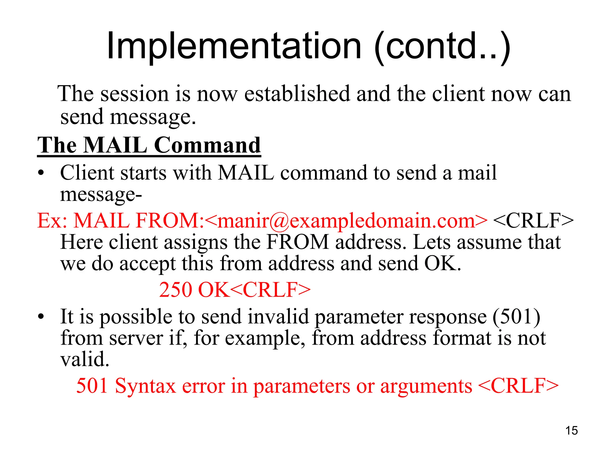 15
Implementation (contd..)
The session is now established and the client now can
send message.
The MAIL Command
• Client starts with MAIL command to send a mail
message-
Ex: MAIL FROM:<manir@exampledomain.com> <CRLF>
Here client assigns the FROM address. Lets assume that
we do accept this from address and send OK.
250 OK<CRLF>
• It is possible to send invalid parameter response (501)
from server if, for example, from address format is not
valid.
501 Syntax error in parameters or arguments <CRLF>
 