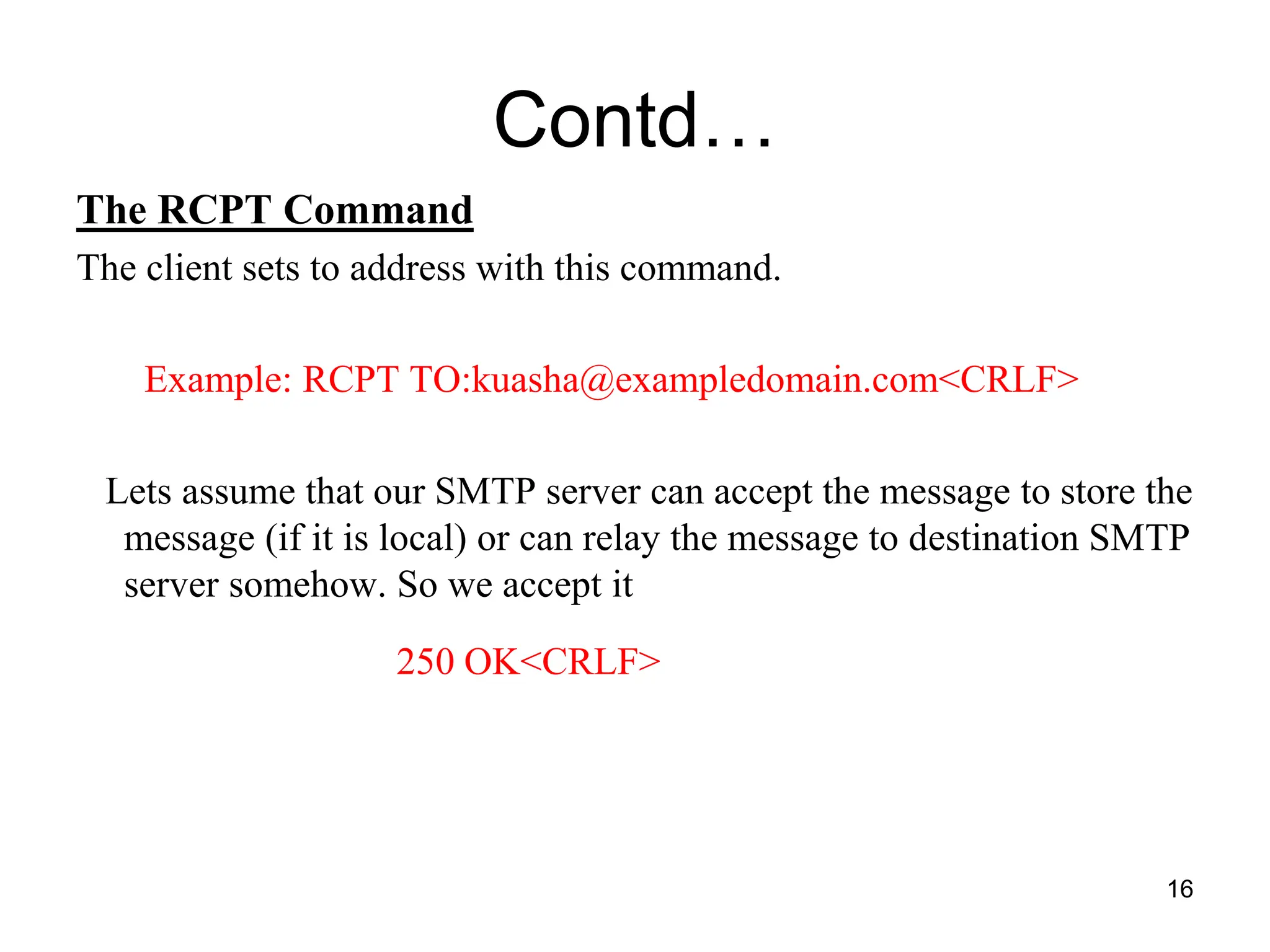 16
Contd…
The RCPT Command
The client sets to address with this command.
Example: RCPT TO:kuasha@exampledomain.com<CRLF>
Lets assume that our SMTP server can accept the message to store the
message (if it is local) or can relay the message to destination SMTP
server somehow. So we accept it
250 OK<CRLF>
 