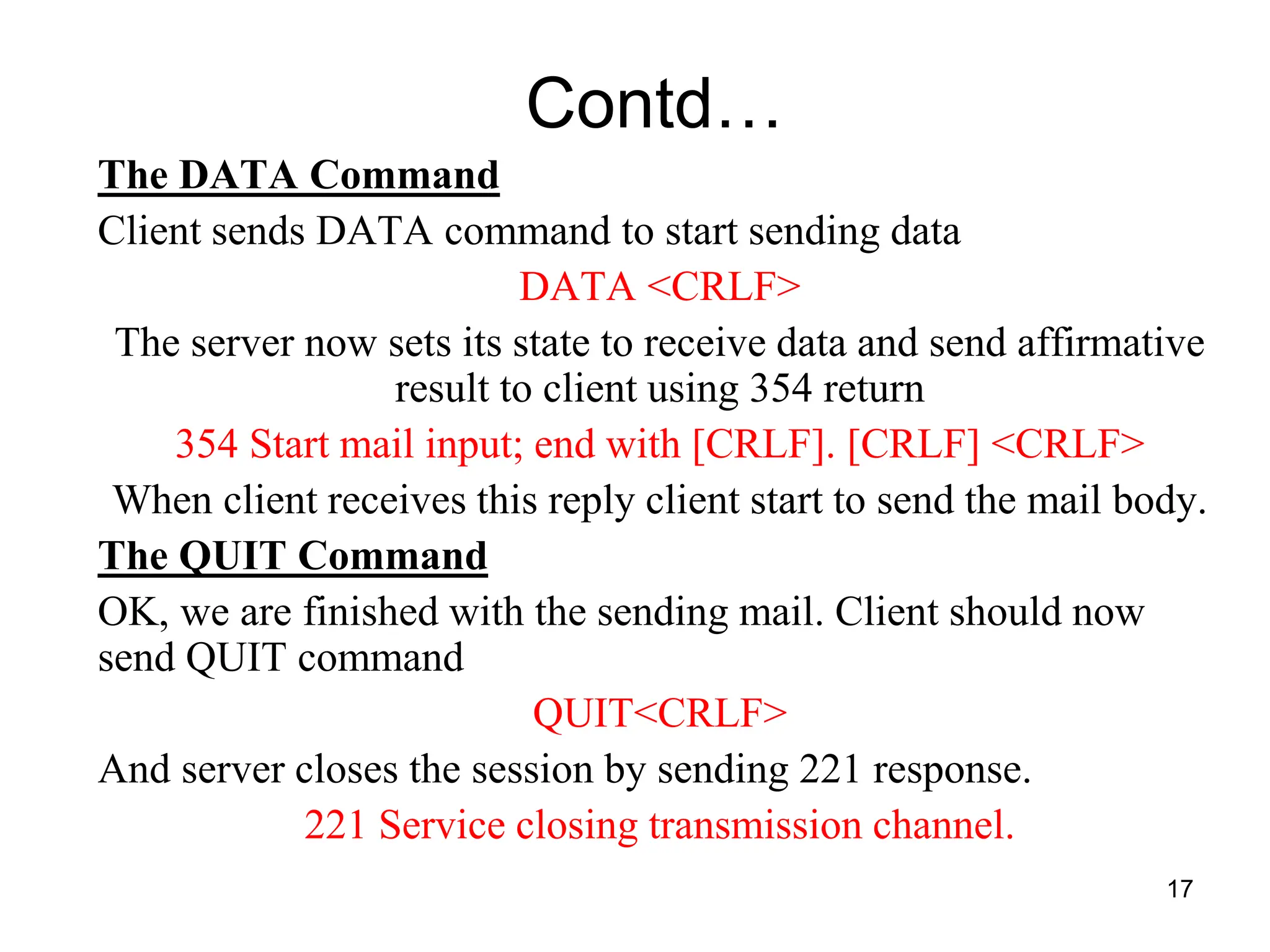 17
Contd…
The DATA Command
Client sends DATA command to start sending data
DATA <CRLF>
The server now sets its state to receive data and send affirmative
result to client using 354 return
354 Start mail input; end with [CRLF]. [CRLF] <CRLF>
When client receives this reply client start to send the mail body.
The QUIT Command
OK, we are finished with the sending mail. Client should now
send QUIT command
QUIT<CRLF>
And server closes the session by sending 221 response.
221 Service closing transmission channel.
 