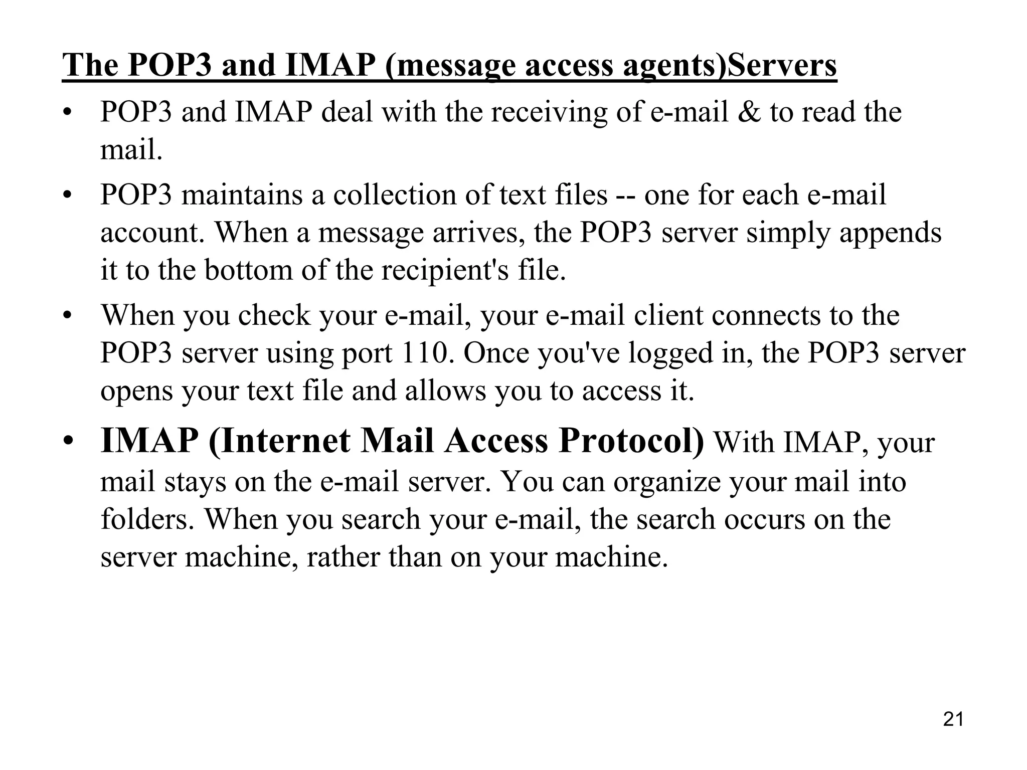21
The POP3 and IMAP (message access agents)Servers
• POP3 and IMAP deal with the receiving of e-mail & to read the
mail.
• POP3 maintains a collection of text files -- one for each e-mail
account. When a message arrives, the POP3 server simply appends
it to the bottom of the recipient's file.
• When you check your e-mail, your e-mail client connects to the
POP3 server using port 110. Once you've logged in, the POP3 server
opens your text file and allows you to access it.
• IMAP (Internet Mail Access Protocol) With IMAP, your
mail stays on the e-mail server. You can organize your mail into
folders. When you search your e-mail, the search occurs on the
server machine, rather than on your machine.
 