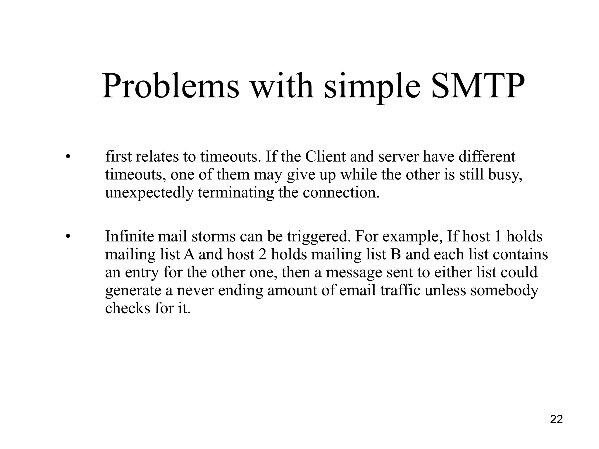 22
Problems with simple SMTP
• first relates to timeouts. If the Client and server have different
timeouts, one of them may give up while the other is still busy,
unexpectedly terminating the connection.
• Infinite mail storms can be triggered. For example, If host 1 holds
mailing list A and host 2 holds mailing list B and each list contains
an entry for the other one, then a message sent to either list could
generate a never ending amount of email traffic unless somebody
checks for it.
 