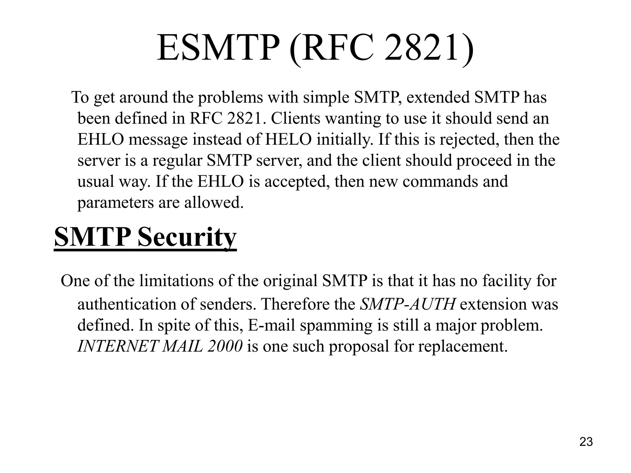 23
ESMTP (RFC 2821)
To get around the problems with simple SMTP, extended SMTP has
been defined in RFC 2821. Clients wanting to use it should send an
EHLO message instead of HELO initially. If this is rejected, then the
server is a regular SMTP server, and the client should proceed in the
usual way. If the EHLO is accepted, then new commands and
parameters are allowed.
SMTP Security
One of the limitations of the original SMTP is that it has no facility for
authentication of senders. Therefore the SMTP-AUTH extension was
defined. In spite of this, E-mail spamming is still a major problem.
INTERNET MAIL 2000 is one such proposal for replacement.
 