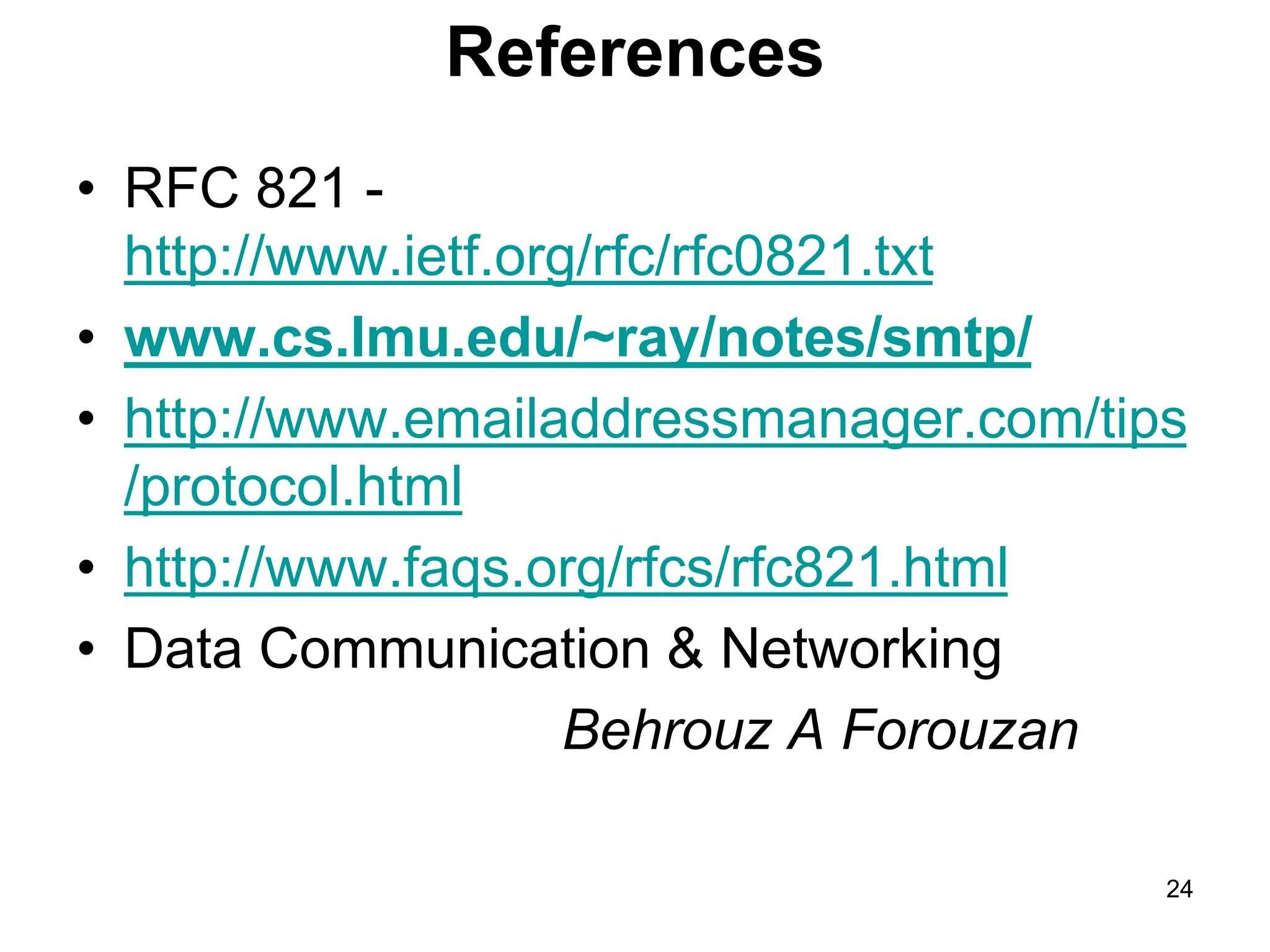 24
References
• RFC 821 -
http://www.ietf.org/rfc/rfc0821.txt
• www.cs.lmu.edu/~ray/notes/smtp/
• http://www.emailaddressmanager.com/tips
/protocol.html
• http://www.faqs.org/rfcs/rfc821.html
• Data Communication & Networking
Behrouz A Forouzan
 