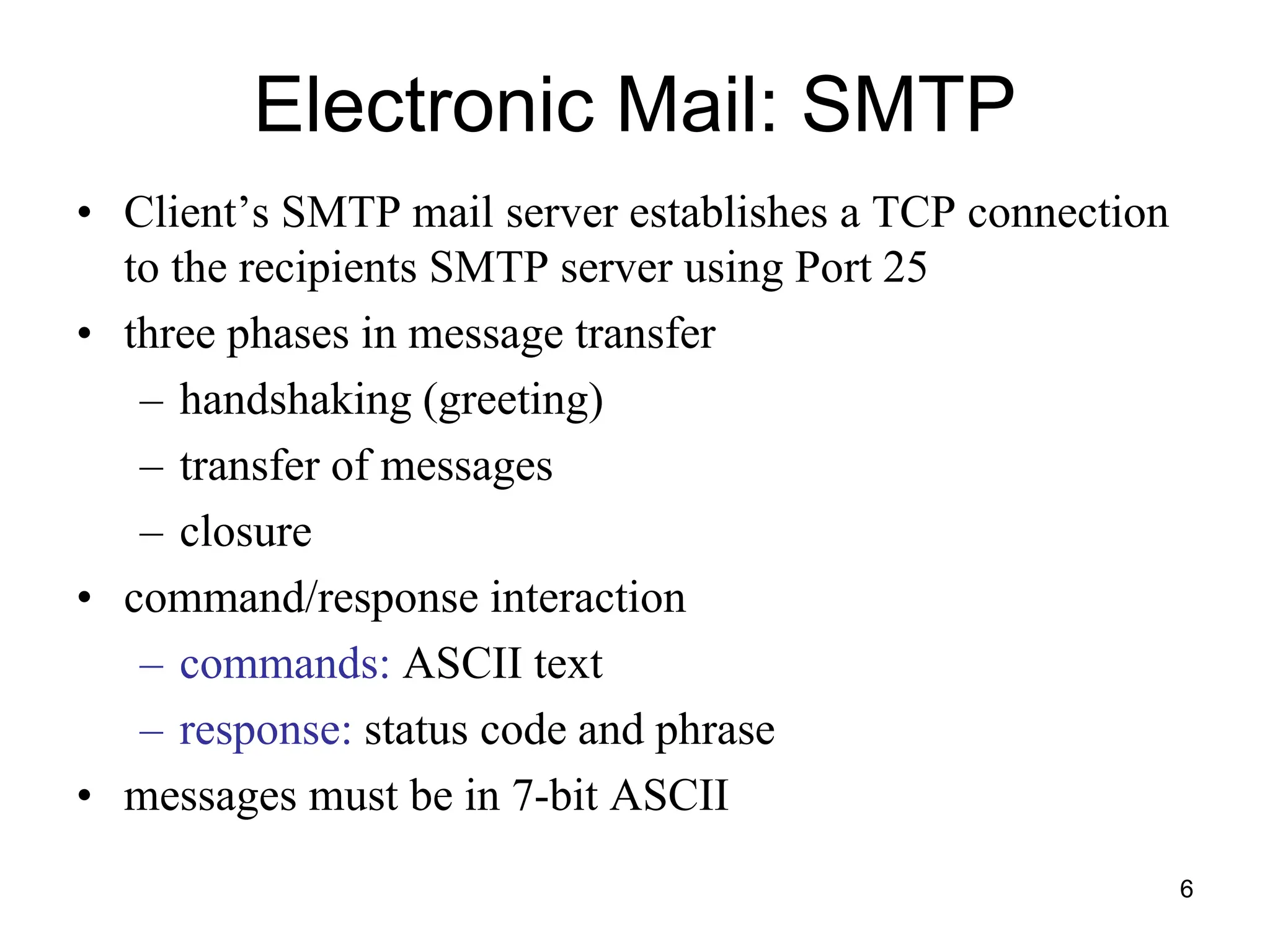6
Electronic Mail: SMTP
• Client’s SMTP mail server establishes a TCP connection
to the recipients SMTP server using Port 25
• three phases in message transfer
– handshaking (greeting)
– transfer of messages
– closure
• command/response interaction
– commands: ASCII text
– response: status code and phrase
• messages must be in 7-bit ASCII
 