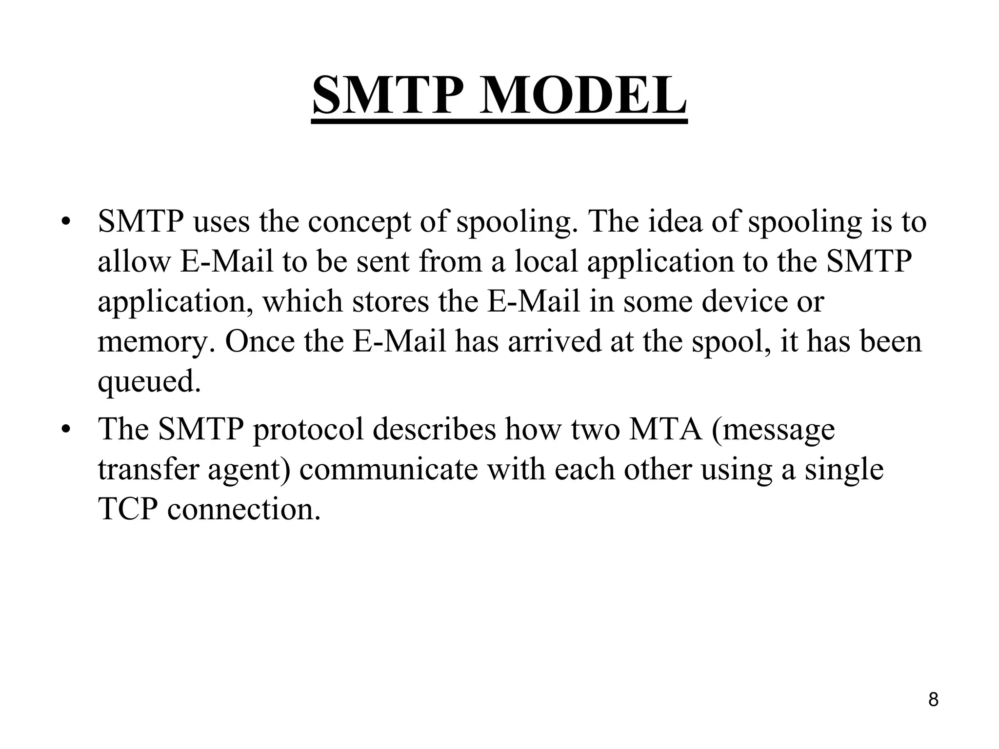 8
SMTP MODEL
• SMTP uses the concept of spooling. The idea of spooling is to
allow E-Mail to be sent from a local application to the SMTP
application, which stores the E-Mail in some device or
memory. Once the E-Mail has arrived at the spool, it has been
queued.
• The SMTP protocol describes how two MTA (message
transfer agent) communicate with each other using a single
TCP connection.
 