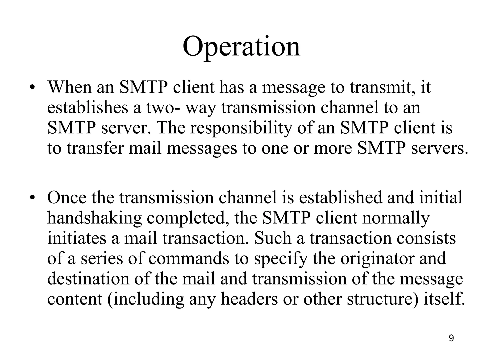 9
Operation
• When an SMTP client has a message to transmit, it
establishes a two- way transmission channel to an
SMTP server. The responsibility of an SMTP client is
to transfer mail messages to one or more SMTP servers.
• Once the transmission channel is established and initial
handshaking completed, the SMTP client normally
initiates a mail transaction. Such a transaction consists
of a series of commands to specify the originator and
destination of the mail and transmission of the message
content (including any headers or other structure) itself.
 