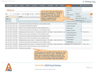 Page 10
To see the extension debug log
please go to System -> Tools ->
SMTP Debug Log. The log is
recorded only when Debug
Mode is enabled in the
configuration section.
User Guide: SMTP Email Settings
At this page you can find out if emails are sent
and what errors, if any, occur. This data will
help you to setup the module correctly. We
strongly recommend to disable Debug Mode
once you’ve successfully setup the module.
6. Debug Log
Support: http://amasty.com/contacts/
 