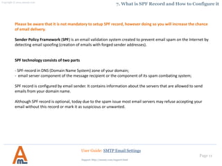Page 11
7. What is SPF Record and How to Configure it
User Guide: SMTP Email Settings
Please be aware that it is not mandatory to setup SPF record, however doing so you will increase the chance
of email delivery.
Sender Policy Framework (SPF) is an email validation system created to prevent email spam on the Internet by
detecting email spoofing (creation of emails with forged sender addresses).
SPF technology consists of two parts
- SPF-record in DNS (Domain Name System) zone of your domain;
- email server component of the message recipient or the component of its spam combating system;
SPF record is configured by email sender. It contains information about the servers that are allowed to send
emails from your domain name.
Although SPF record is optional, today due to the spam issue most email servers may refuse accepting your
email without this record or mark it as suspicious or unwanted.
Support: http://amasty.com/contacts/
 