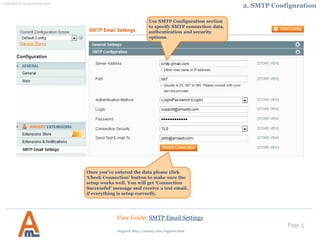 Page 5
Select a certain SMTP provider,
click the ‘Autofill’ button, and
some of other fields will be filled
in automatically.
User Guide: SMTP Email Settings
Once you’ve entered the data please click
‘Check Connection’ button to make sure the
setup works well. You will get ‘Connection
Successful’ message and receive a test email,
if everything is setup correctly.
2. SMTP Configuration
Support: http://amasty.com/contacts/
 
