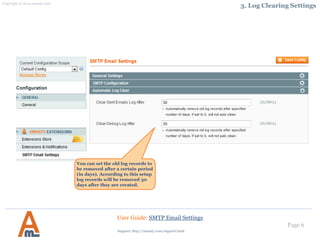 Page 6
You can set the old log records to
be removed after a certain period
(in days). According to this setup
log records will be removed 30
days after they are created.
User Guide: SMTP Email Settings
3. Log Clearing Settings
Support: http://amasty.com/contacts/
 