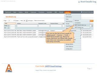 Page 7
You can see the list of sent emails in
admin panel -> System -> Tools ->
SMTP Sent Emails Log. Please be
aware that here are listed only emails
sent when our extension is enabled
and setup correctly.
User Guide: SMTP Email Settings
4. Sent Emails Log
Support: http://amasty.com/contacts/
 