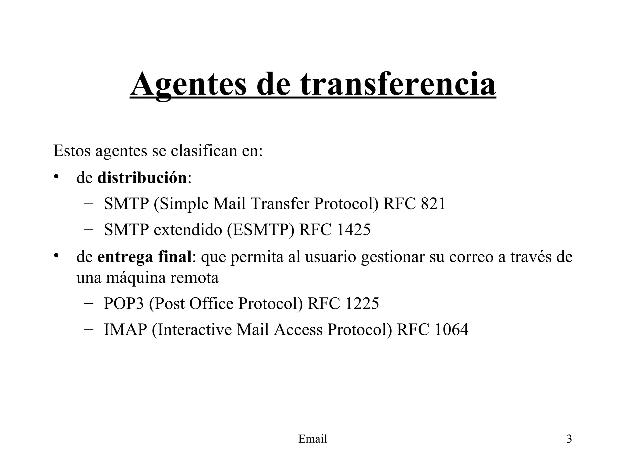 Agentes de transferencia Estos agentes se clasifican en: de  distribución : SMTP (Simple Mail Transfer Protocol) RFC 821 SMTP extendido (ESMTP) RFC 1425 de  entrega final : que permita al usuario gestionar su correo a través de una máquina remota POP3 (Post Office Protocol) RFC 1225 IMAP (Interactive Mail Access Protocol) RFC 1064 