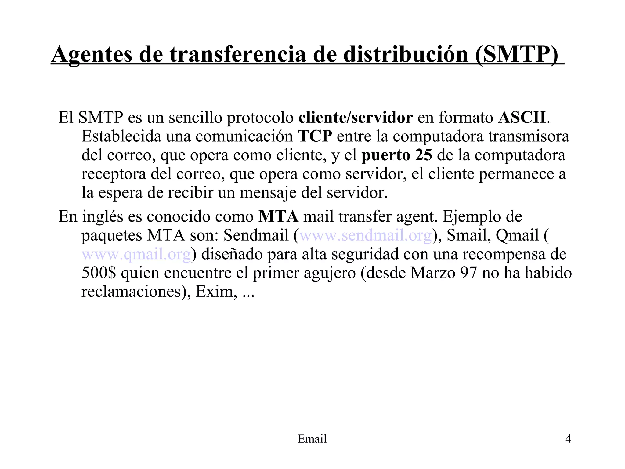 Agentes de transferencia de distribución (SMTP)  El SMTP es un sencillo protocolo  cliente/servidor  en formato  ASCII . Establecida una comunicación  TCP  entre la computadora transmisora del correo, que opera como cliente, y el  puerto 25  de la computadora receptora del correo, que opera como servidor, el cliente permanece a la espera de recibir un mensaje del servidor. En inglés es conocido como  MTA  mail transfer agent. Ejemplo de paquetes MTA son: Sendmail ( www.sendmail.org ), Smail, Qmail ( www.qmail.org )  diseñado para alta seguridad con una recompensa de 500$ quien encuentre el primer agujero (desde Marzo 97 no ha habido reclamaciones), Exim, ... 