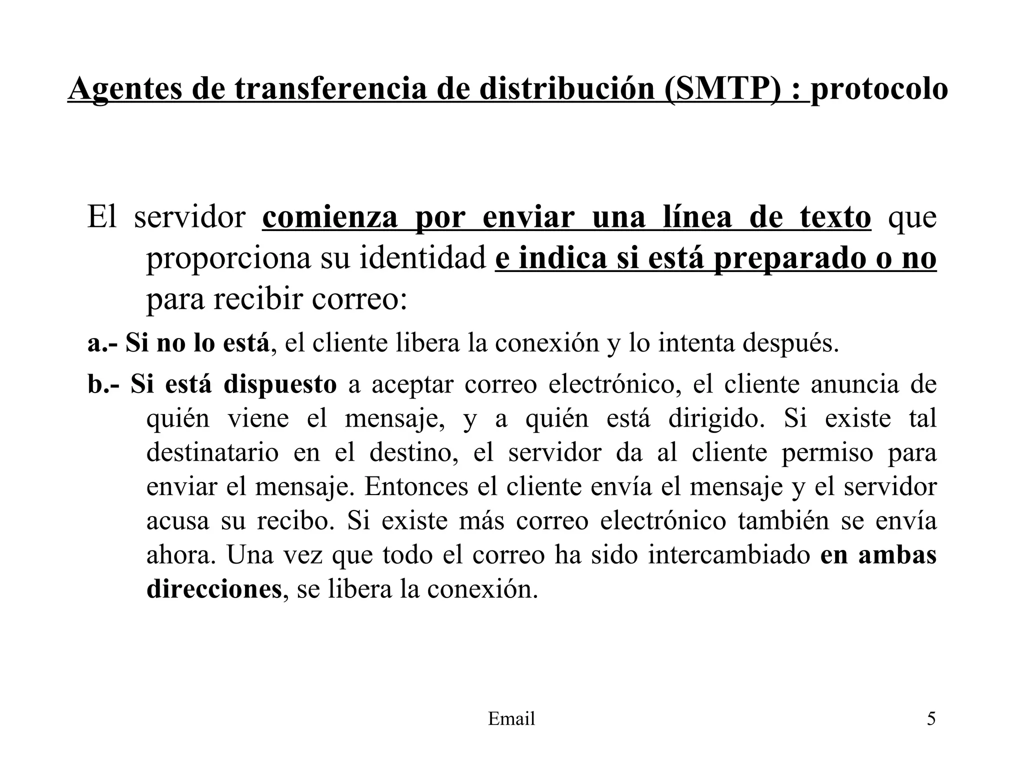 Agentes de transferencia de distribución (SMTP) :  protocolo El servidor  comienza por enviar una línea de texto  que proporciona su identidad  e indica si está preparado o no  para recibir correo: a.- Si no lo está , el cliente libera la conexión y lo intenta después.  b.- Si está dispuesto  a aceptar correo electrónico, el cliente anuncia de quién viene el mensaje, y a quién está dirigido. Si existe tal destinatario en el destino, el servidor da al cliente permiso para enviar el mensaje. Entonces el cliente envía el mensaje y el servidor acusa su recibo. Si existe más correo electrónico también se envía ahora. Una vez que todo el correo ha sido intercambiado  en ambas direcciones , se libera la conexión. 