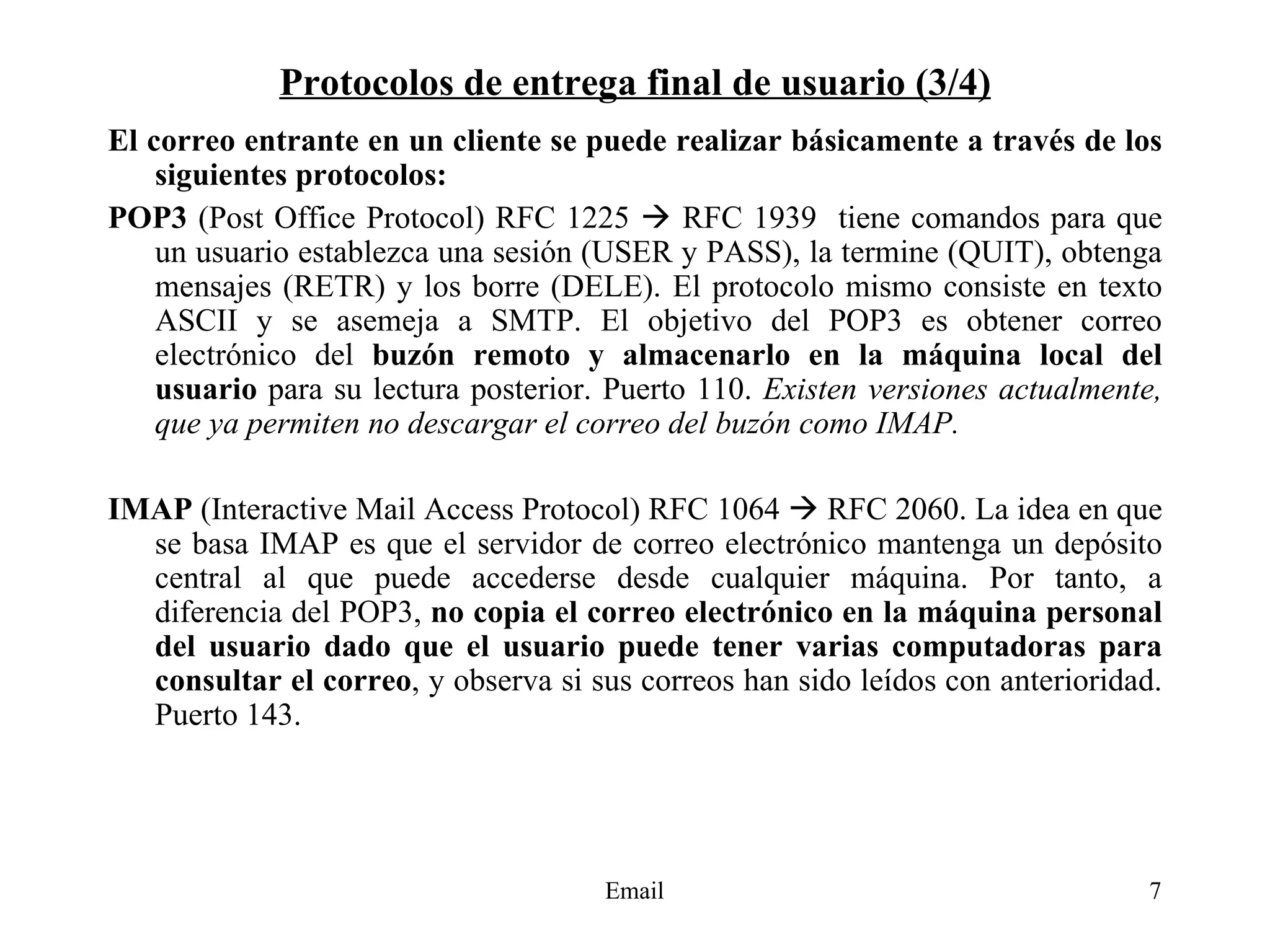 Protocolos de entrega final de usuario (3/4) El correo entrante en un cliente se puede realizar básicamente a través de los siguientes protocolos: POP3  (Post Office Protocol) RFC 1225    RFC 1939  tiene comandos para que un usuario establezca una sesión (USER y PASS), la termine (QUIT), obtenga mensajes (RETR) y los borre (DELE). El protocolo mismo consiste en texto ASCII y se asemeja a SMTP. El objetivo del POP3 es obtener correo electrónico del  buzón remoto y almacenarlo en la máquina local del usuario  para su lectura posterior. Puerto 110.  Existen versiones actualmente, que ya permiten no descargar el correo del buzón como IMAP.   IMAP  (Interactive Mail Access Protocol) RFC 1064    RFC 2060. La idea en que se basa IMAP es que el servidor de correo electrónico mantenga un depósito central al que puede accederse desde cualquier máquina. Por tanto, a diferencia del POP3,  no copia el correo electrónico en la máquina personal del usuario dado que el usuario puede tener varias computadoras para consultar el correo , y observa si sus correos han sido leídos con anterioridad. Puerto 143. 