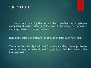 Traceroute
Traceroute is a utility that records the route (the specific gateway
computers at each hop) through the Internet between your computer
and a specified destination computer.
It also calculates and displays the amount of time each hop took.
Traceroute is a handy tool both for understanding where problems
are in the Internet network and for getting a detailed sense of the
Internet itself.
 