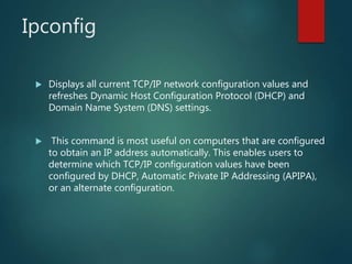 Ipconfig
 Displays all current TCP/IP network configuration values and
refreshes Dynamic Host Configuration Protocol (DHCP) and
Domain Name System (DNS) settings.
 This command is most useful on computers that are configured
to obtain an IP address automatically. This enables users to
determine which TCP/IP configuration values have been
configured by DHCP, Automatic Private IP Addressing (APIPA),
or an alternate configuration.
 