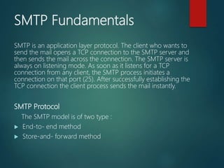 SMTP Fundamentals
SMTP is an application layer protocol. The client who wants to
send the mail opens a TCP connection to the SMTP server and
then sends the mail across the connection. The SMTP server is
always on listening mode. As soon as it listens for a TCP
connection from any client, the SMTP process initiates a
connection on that port (25). After successfully establishing the
TCP connection the client process sends the mail instantly.
SMTP Protocol
The SMTP model is of two type :
 End-to- end method
 Store-and- forward method
 
