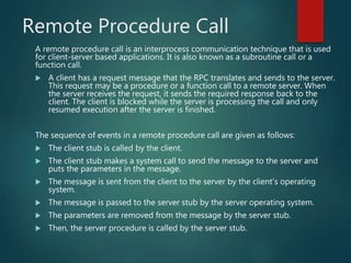 Remote Procedure Call
A remote procedure call is an interprocess communication technique that is used
for client-server based applications. It is also known as a subroutine call or a
function call.
 A client has a request message that the RPC translates and sends to the server.
This request may be a procedure or a function call to a remote server. When
the server receives the request, it sends the required response back to the
client. The client is blocked while the server is processing the call and only
resumed execution after the server is finished.
The sequence of events in a remote procedure call are given as follows:
 The client stub is called by the client.
 The client stub makes a system call to send the message to the server and
puts the parameters in the message.
 The message is sent from the client to the server by the client’s operating
system.
 The message is passed to the server stub by the server operating system.
 The parameters are removed from the message by the server stub.
 Then, the server procedure is called by the server stub.
 