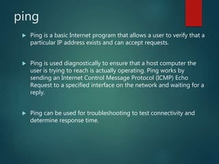 ping
 Ping is a basic Internet program that allows a user to verify that a
particular IP address exists and can accept requests.
 Ping is used diagnostically to ensure that a host computer the
user is trying to reach is actually operating. Ping works by
sending an Internet Control Message Protocol (ICMP) Echo
Request to a specified interface on the network and waiting for a
reply.
 Ping can be used for troubleshooting to test connectivity and
determine response time.
 