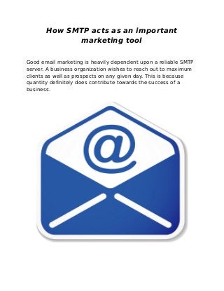 How SMTP acts as an important
             marketing tool

Good email marketing is heavily dependent upon a reliable SMTP
server. A business organization wishes to reach out to maximum
clients as well as prospects on any given day. This is because
quantity definitely does contribute towards the success of a
business.
 