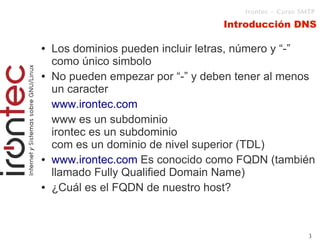 Irontec – Curso SMTP

                                   Introducción DNS

●   Los dominios pueden incluir letras, número y “-”
    como único simbolo
●   No pueden empezar por “-” y deben tener al menos
    un caracter
    www.irontec.com
    www es un subdominio
    irontec es un subdominio
    com es un dominio de nivel superior (TDL)
●   www.irontec.com Es conocido como FQDN (también
    llamado Fully Qualified Domain Name)
●   ¿Cuál es el FQDN de nuestro host?



                                                         3
 