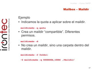 Irontec – Curso SMTP



1                                         Mailbox – Maildir

    Ejemplo
    ● Indicamos la quota a aplicar sobre el maildir.



        maildirmake ­q quota
    ●   Crea un maildir “compartible”. Diferentes
        permisos.
        maildirmake ­S
    ●   No crea un maildir, sino una carpeta dentro del
        maildir.
        maildirmake ­f folder: 

        ~$ maildirmake ­q 5000000S,1000C ./Maildir/


                                                                 47
 